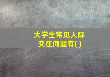 大学生常见人际交往问题有( )